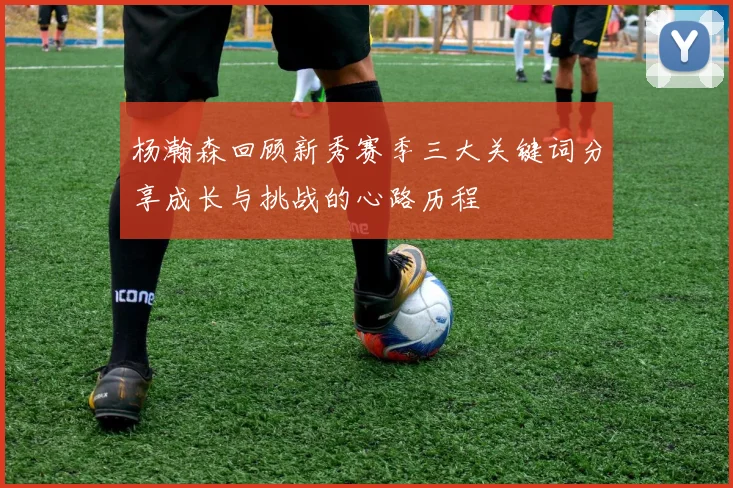 杨瀚森回顾新秀赛季三大关键词分享成长与挑战的心路历程
