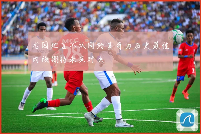 尤因坦言不认同约基奇为历史最佳内线期待未来对决