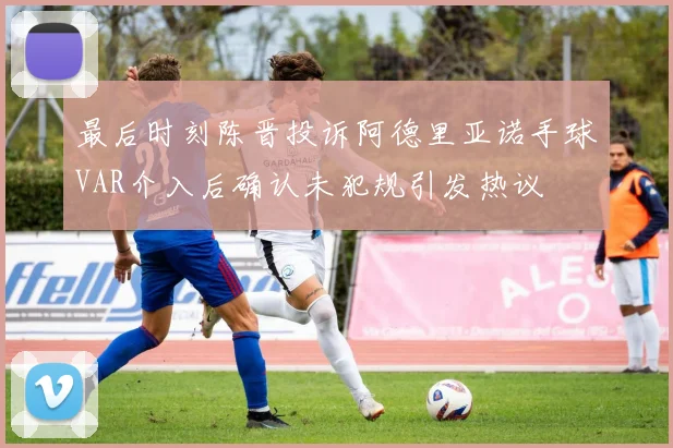 最后时刻陈晋投诉阿德里亚诺手球VAR介入后确认未犯规引发热议