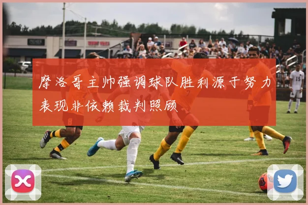 摩洛哥主帅强调球队胜利源于努力表现非依赖裁判照顾