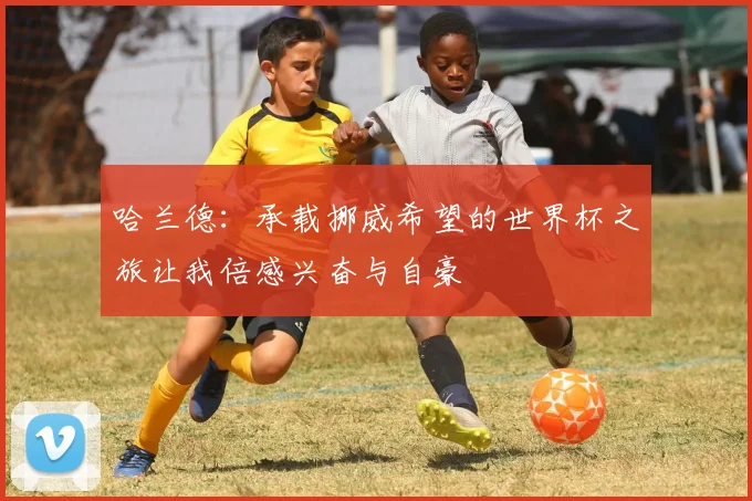 哈兰德：承载挪威希望的世界杯之旅让我倍感兴奋与自豪
