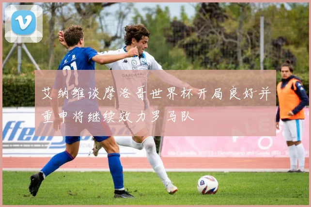 艾纳维谈摩洛哥世界杯开局良好并重申将继续效力罗马队