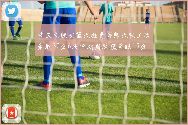 重庆文理女篮大胜青海师大张玉欣豪取30分6次抢断周思蕴贡献15分14篮板10助攻