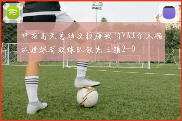 申花高天意助攻拉唐破门VAR介入确认进球有效球队领先三镇2-0