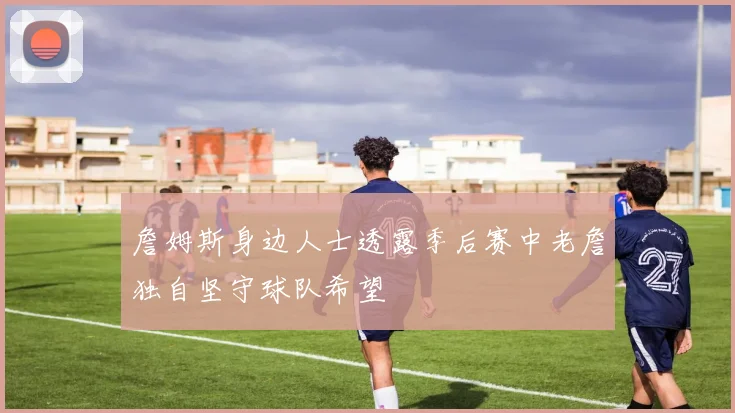 詹姆斯身边人士透露季后赛中老詹独自坚守球队希望