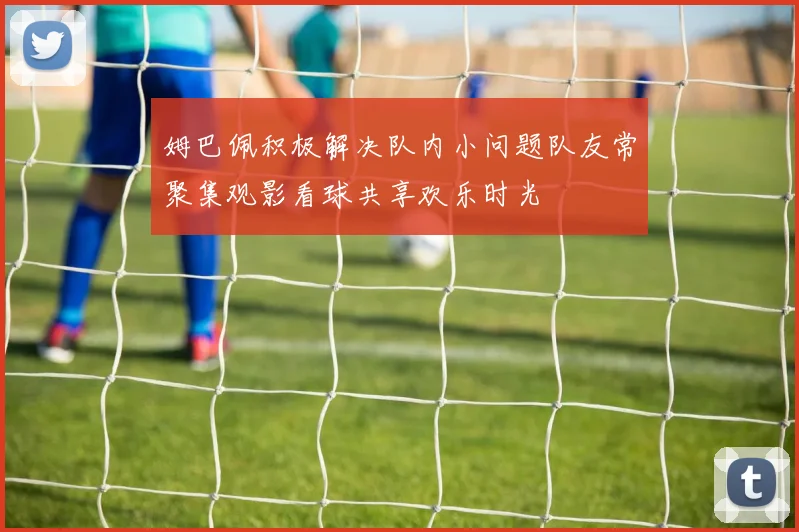 姆巴佩积极解决队内小问题队友常聚集观影看球共享欢乐时光