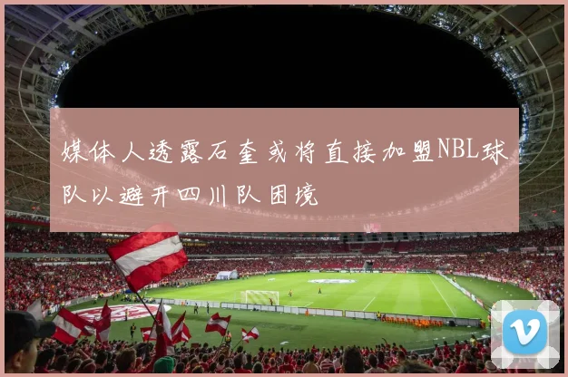 媒体人透露石奎或将直接加盟NBL球队以避开四川队困境