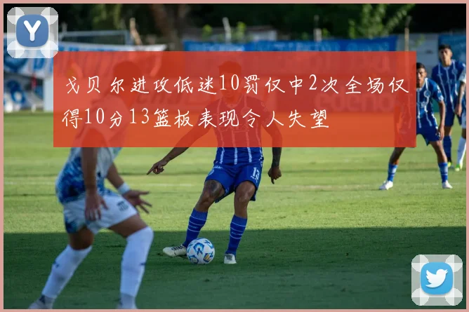 戈贝尔进攻低迷10罚仅中2次全场仅得10分13篮板表现令人失望