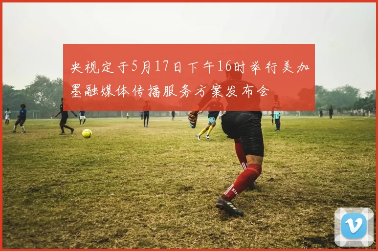 央视定于5月17日下午16时举行美加墨融媒体传播服务方案发布会