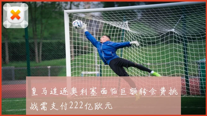 皇马追逐奥利塞面临巨额转会费挑战需支付222亿欧元
