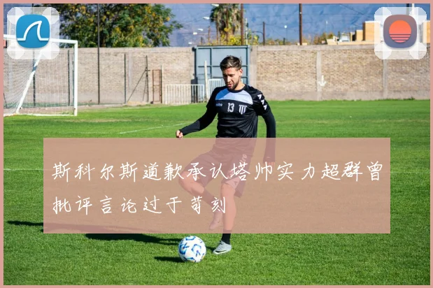 斯科尔斯道歉承认塔帅实力超群曾批评言论过于苛刻