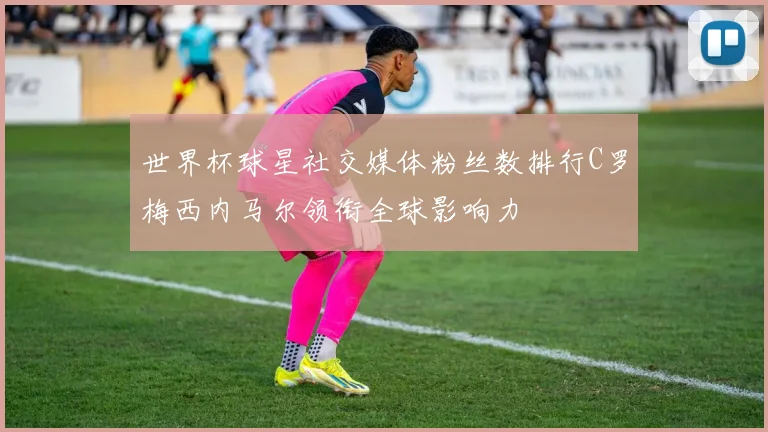 世界杯球星社交媒体粉丝数排行C罗梅西内马尔领衔全球影响力