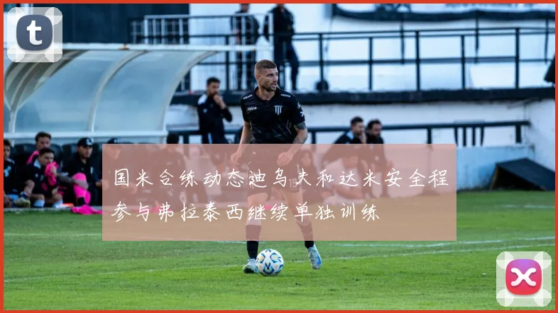 国米合练动态迪乌夫和达米安全程参与弗拉泰西继续单独训练