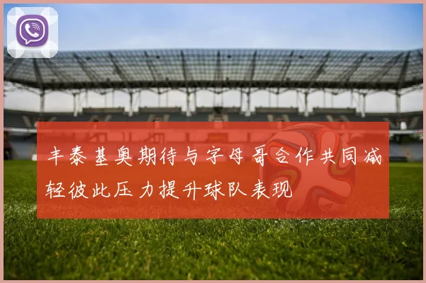 丰泰基奥期待与字母哥合作共同减轻彼此压力提升球队表现