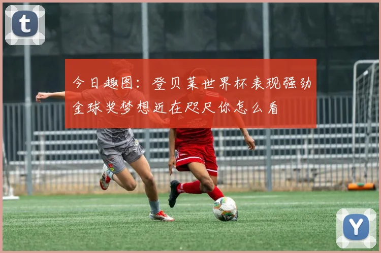 今日趣图：登贝莱世界杯表现强劲金球奖梦想近在咫尺你怎么看