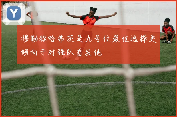 穆勒称哈弗茨是九号位最佳选择更倾向于对强队首发他