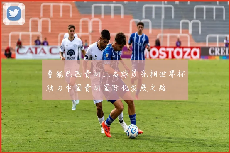 鲁能巴西青训三名球员亮相世界杯助力中国青训国际化发展之路