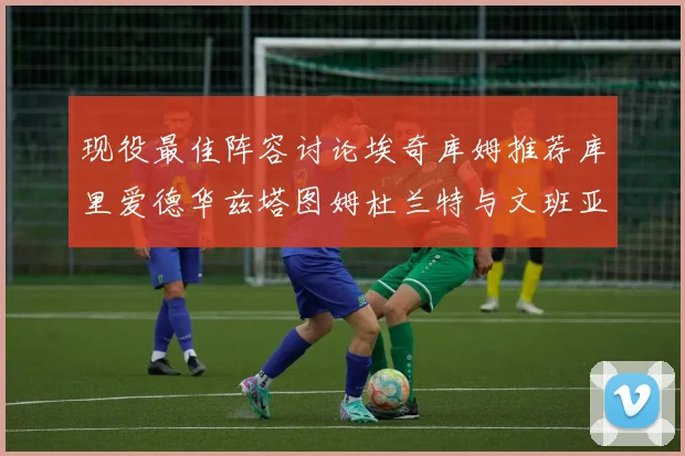 现役最佳阵容讨论埃奇库姆推荐库里爱德华兹塔图姆杜兰特与文班亚马
